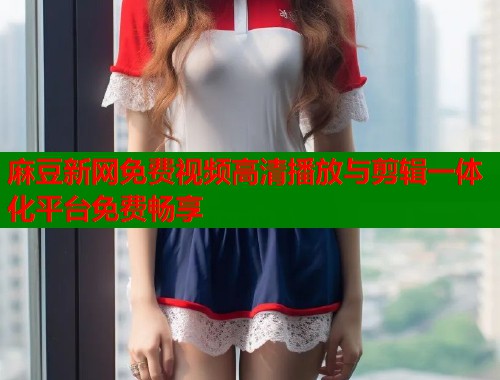 麻豆新网免费视频高清播放与剪辑一体化平台免费畅享  第1张