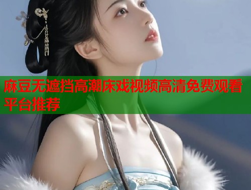 麻豆无遮挡高潮床戏视频高清免费观看平台推荐  第1张