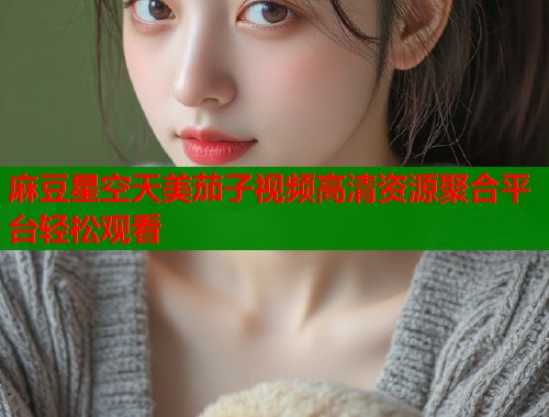 麻豆星空天美茄子视频高清资源聚合平台轻松观看  第1张
