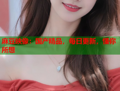 麻豆映像：国产精品，每日更新，懂你所想  第1张