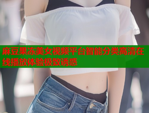 麻豆果冻美女视频平台智能分类高清在线播放体验极致诱惑  第1张
