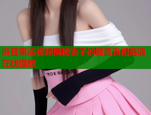 麻豆果冻视频揭秘妻子的谎言真相高清在线播放  第1张