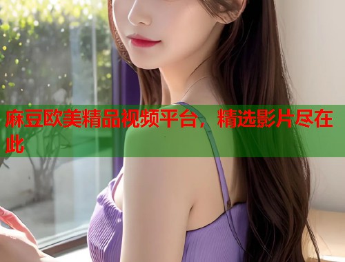 麻豆欧美精品视频平台，精选影片尽在此  第1张
