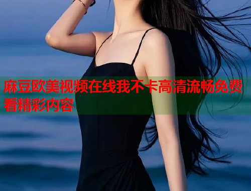 麻豆欧美视频在线我不卡高清流畅免费看精彩内容  第1张