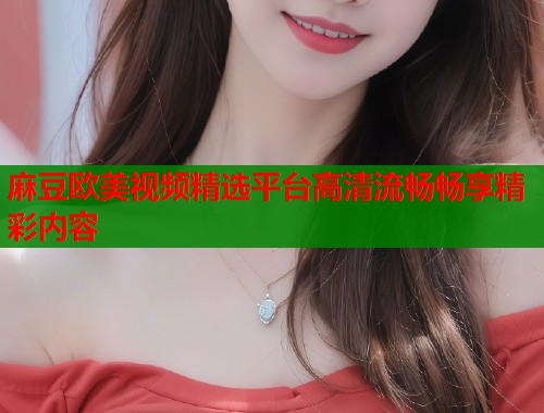 麻豆欧美视频精选平台高清流畅畅享精彩内容  第2张