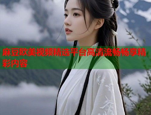 麻豆欧美视频精选平台高清流畅畅享精彩内容  第1张