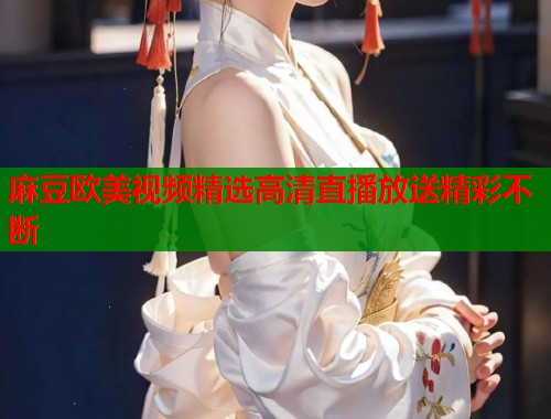 麻豆欧美视频精选高清直播放送精彩不断  第1张