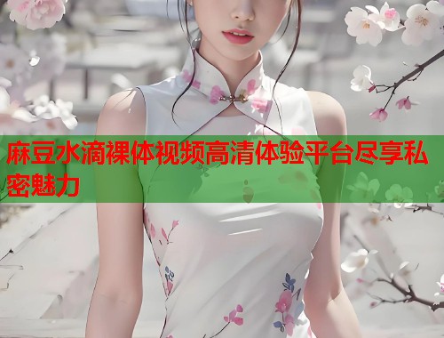 麻豆水滴裸体视频高清体验平台尽享私密魅力  第1张