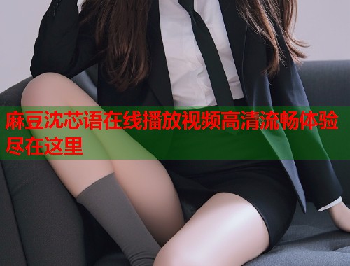 麻豆沈芯语在线播放视频高清流畅体验尽在这里  第2张