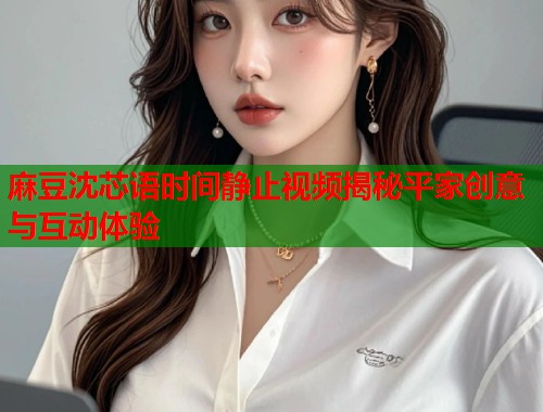 麻豆沈芯语时间静止视频揭秘平家创意与互动体验  第1张