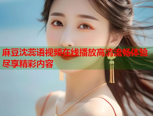 麻豆沈蕊语视频在线播放高清流畅体验尽享精彩内容  第2张