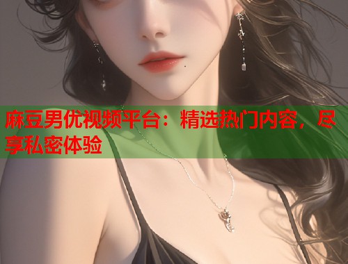 麻豆男优视频平台：精选热门内容，尽享私密体验  第1张