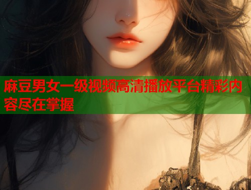 麻豆男女一级视频高清播放平台精彩内容尽在掌握  第1张