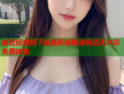 麻豆短视频下载最新版极速高清无水印免费体验  第1张