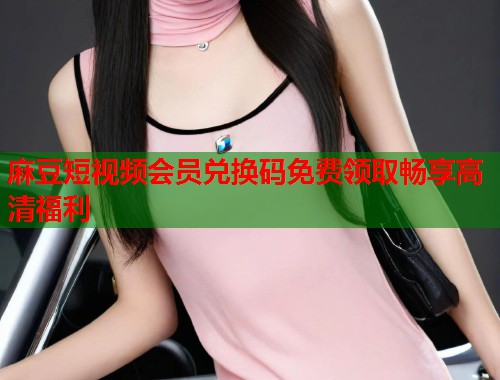 麻豆短视频会员兑换码免费领取畅享高清福利  第2张
