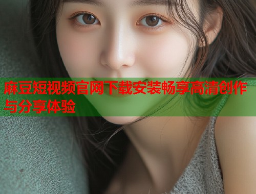 麻豆短视频官网下载安装畅享高清创作与分享体验  第1张