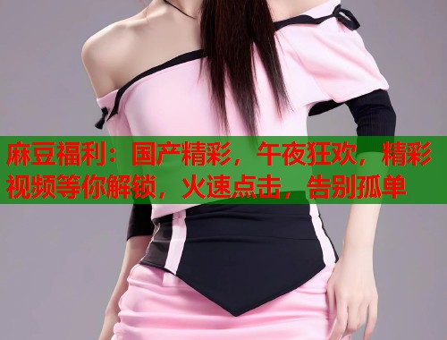 麻豆福利：国产精彩，午夜狂欢，精彩视频等你解锁，火速点击，告别孤单  第1张
