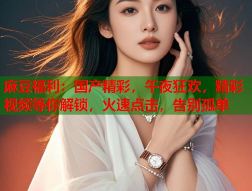 麻豆福利：国产精彩，午夜狂欢，精彩视频等你解锁，火速点击，告别孤单  第2张