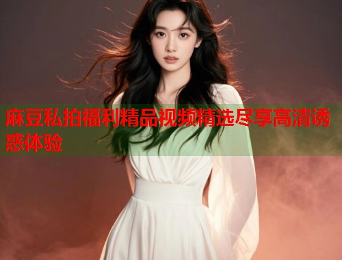 麻豆私拍福利精品视频精选尽享高清诱惑体验  第2张