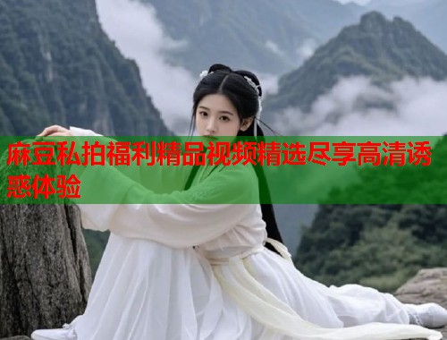 麻豆私拍福利精品视频精选尽享高清诱惑体验  第1张