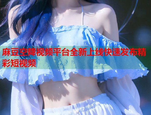 麻豆空降视频平台全新上线快速发布精彩短视频  第1张