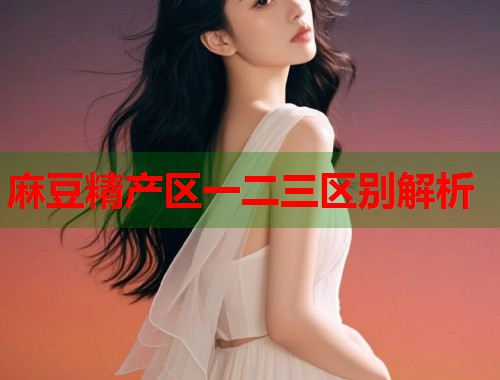 麻豆精产区一二三区别解析  第1张
