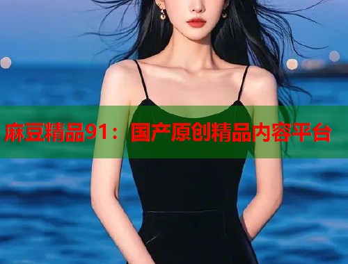 麻豆精品91：国产原创精品内容平台  第1张