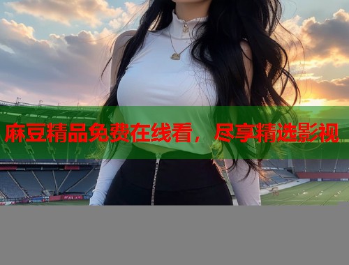 麻豆精品免费在线看，尽享精选影视  第2张