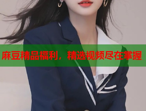 麻豆精品福利，精选视频尽在掌握  第2张