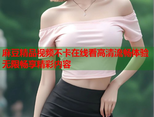 麻豆精品视频不卡在线看高清流畅体验无限畅享精彩内容  第1张