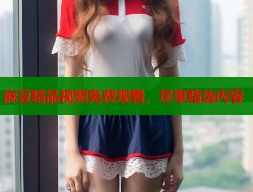 麻豆精品视频免费观看，尽享精选内容  第1张