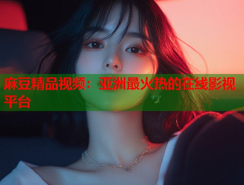 麻豆精品视频：亚洲最火热的在线影视平台  第1张