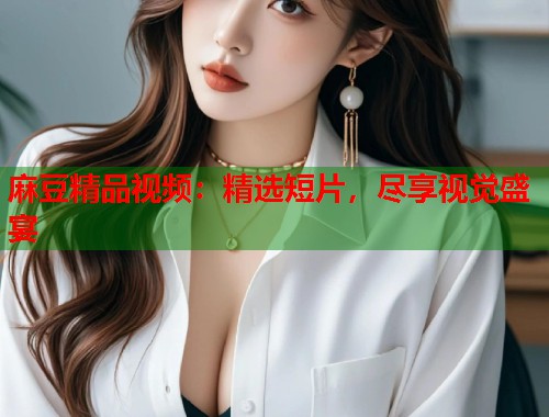 麻豆精品视频：精选短片，尽享视觉盛宴  第1张