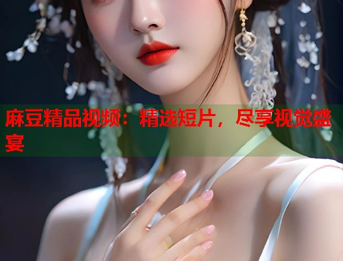 麻豆精品视频：精选短片，尽享视觉盛宴  第2张