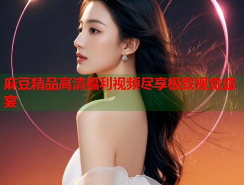 麻豆精品高清福利视频尽享极致视觉盛宴  第1张