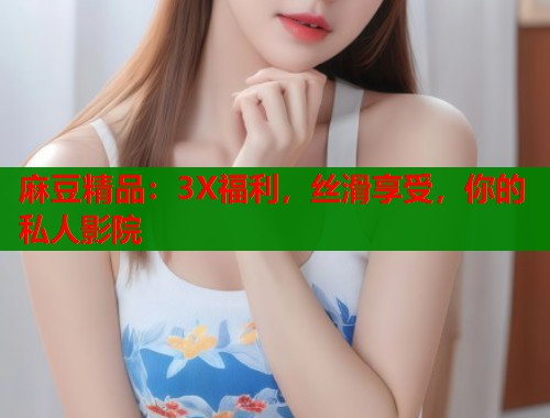 麻豆精品：3X福利，丝滑享受，你的私人影院  第1张