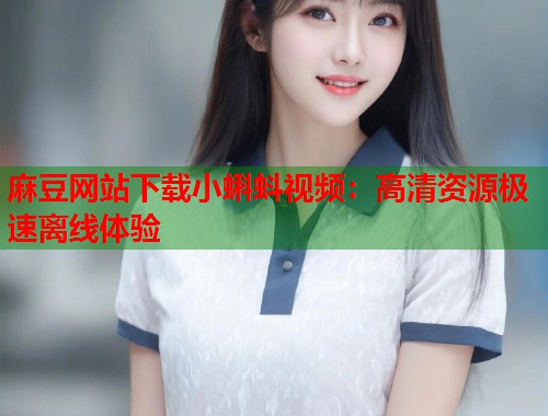 麻豆网站下载小蝌蚪视频：高清资源极速离线体验  第2张