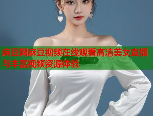 麻豆网麻豆视频在线观看高清美女直播与丰富视频资源体验  第1张