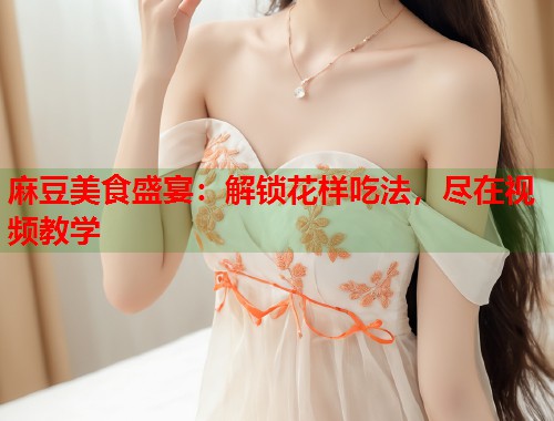 麻豆美食盛宴：解锁花样吃法，尽在视频教学  第1张
