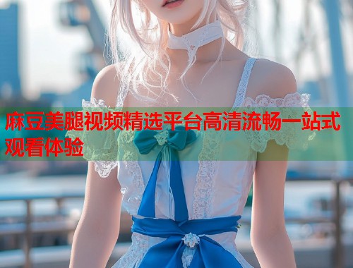 麻豆美腿视频精选平台高清流畅一站式观看体验  第1张
