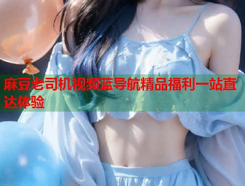 麻豆老司机视频蓝导航精品福利一站直达体验  第1张