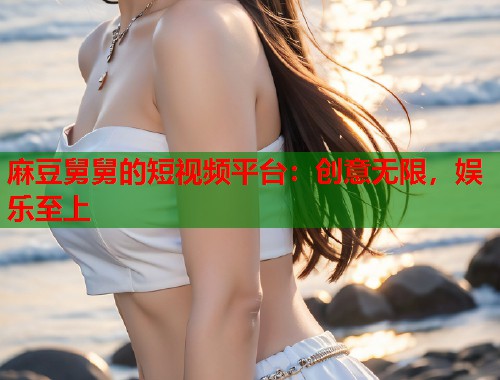 麻豆舅舅的短视频平台：创意无限，娱乐至上  第1张