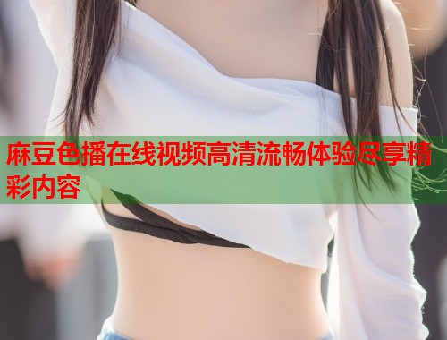 麻豆色播在线视频高清流畅体验尽享精彩内容  第2张